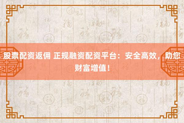 股票配资返佣 正规融资配资平台：安全高效，助您财富增值！