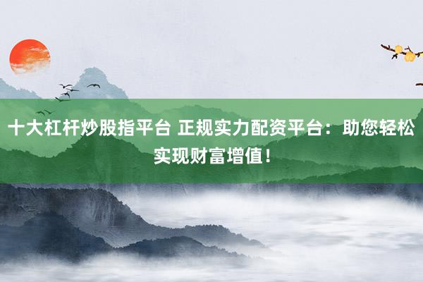 十大杠杆炒股指平台 正规实力配资平台：助您轻松实现财富增值！