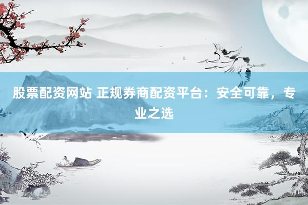 股票配资网站 正规券商配资平台：安全可靠，专业之选