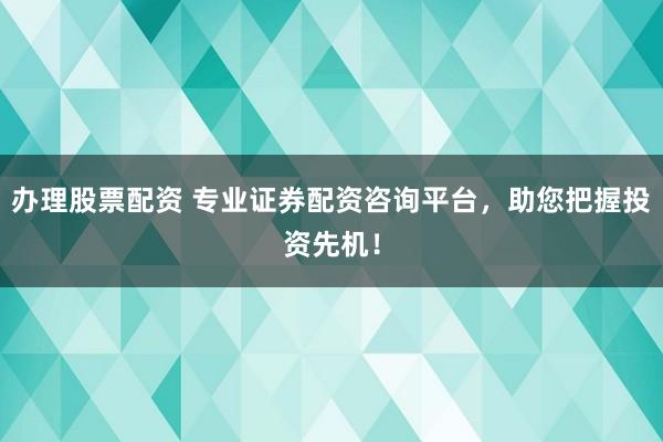 办理股票配资 专业证券配资咨询平台，助您把握投资先机！