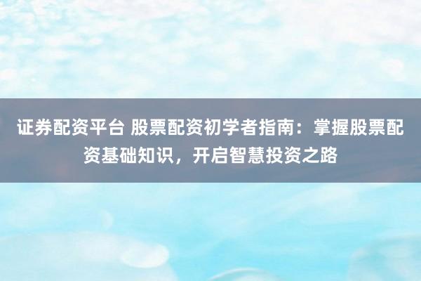 证券配资平台 股票配资初学者指南：掌握股票配资基础知识，开启智慧投资之路
