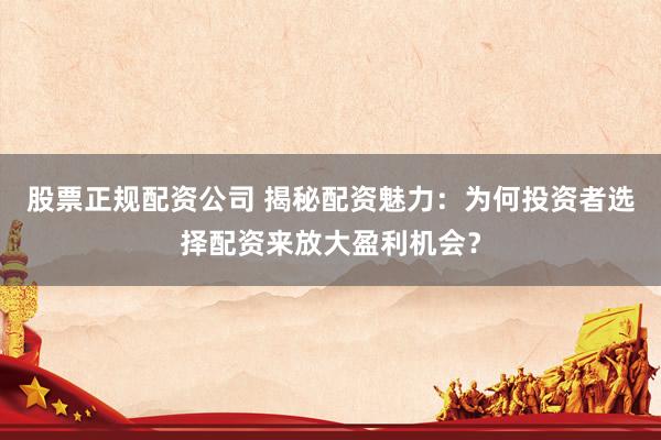 股票正规配资公司 揭秘配资魅力：为何投资者选择配资来放大盈利机会？