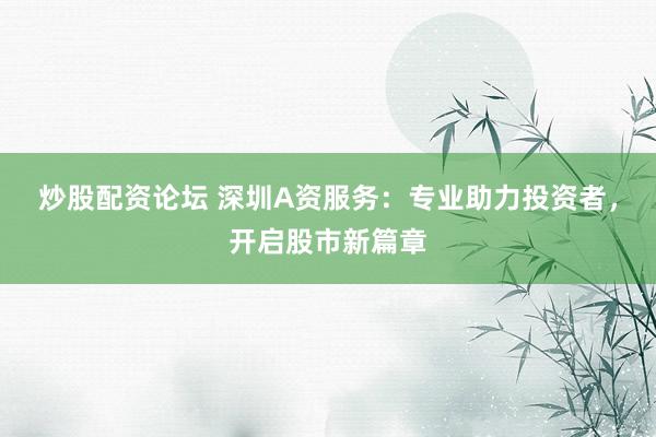 炒股配资论坛 深圳A资服务：专业助力投资者，开启股市新篇章