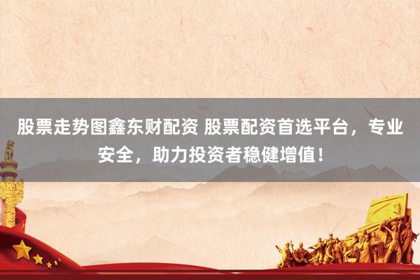 股票走势图鑫东财配资 股票配资首选平台，专业安全，助力投资者稳健增值！