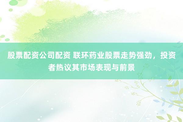 股票配资公司配资 联环药业股票走势强劲，投资者热议其市场表现与前景