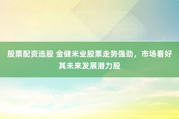 股票配资选股 金健米业股票走势强劲，市场看好其未来发展潜力股