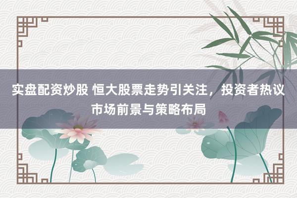 实盘配资炒股 恒大股票走势引关注，投资者热议市场前景与策略布局