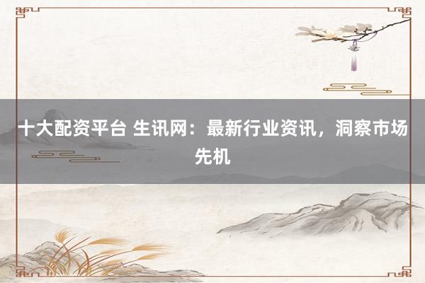 十大配资平台 生讯网：最新行业资讯，洞察市场先机