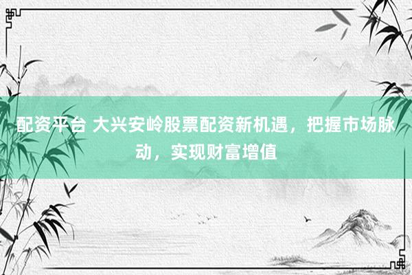 配资平台 大兴安岭股票配资新机遇，把握市场脉动，实现财富增值