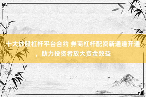 十大炒股杠杆平台合约 券商杠杆配资新通道开通，助力投资者放大资金效益