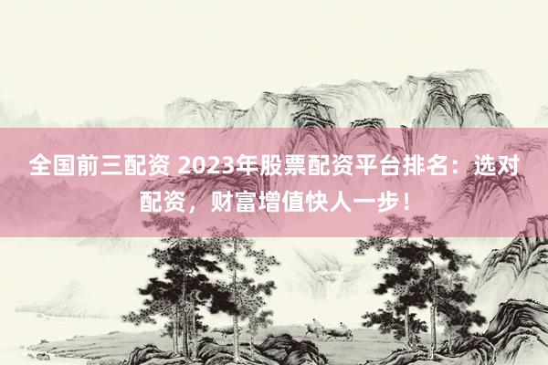 全国前三配资 2023年股票配资平台排名：选对配资，财富增值快人一步！