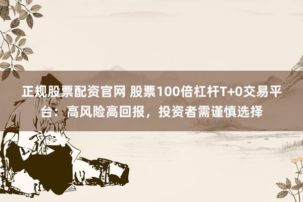 正规股票配资官网 股票100倍杠杆T+0交易平台：高风险高回报，投资者需谨慎选择
