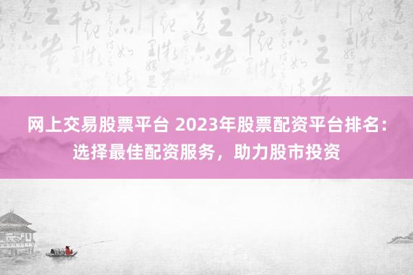 网上交易股票平台 2023年股票配资平台排名：选择最佳配资服务，助力股市投资