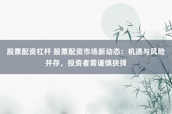 股票配资杠杆 股票配资市场新动态：机遇与风险并存，投资者需谨慎抉择