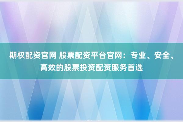 期权配资官网 股票配资平台官网：专业、安全、高效的股票投资配资服务首选