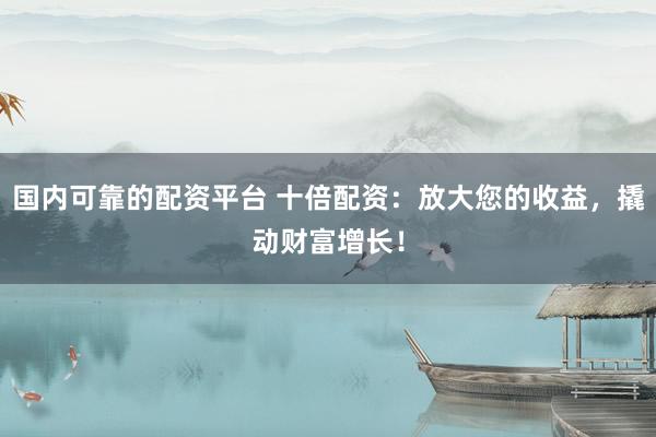国内可靠的配资平台 十倍配资：放大您的收益，撬动财富增长！