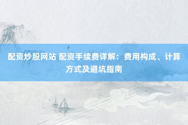 配资炒股网站 配资手续费详解：费用构成、计算方式及避坑指南
