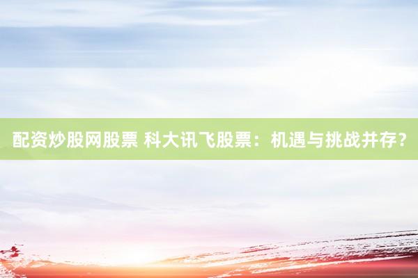 配资炒股网股票 科大讯飞股票：机遇与挑战并存？