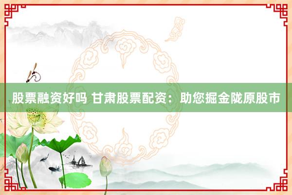 股票融资好吗 甘肃股票配资：助您掘金陇原股市