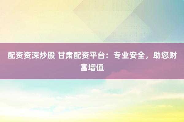 配资资深炒股 甘肃配资平台：专业安全，助您财富增值