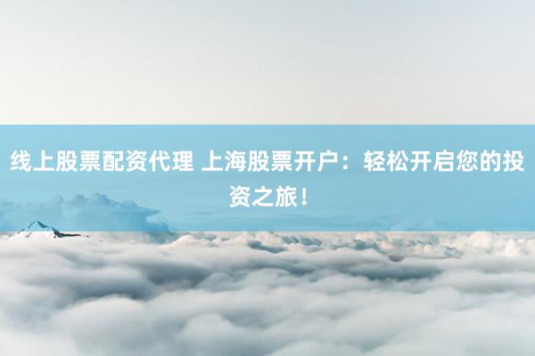 线上股票配资代理 上海股票开户：轻松开启您的投资之旅！
