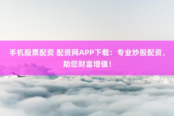 手机股票配资 配资网APP下载：专业炒股配资，助您财富增值！