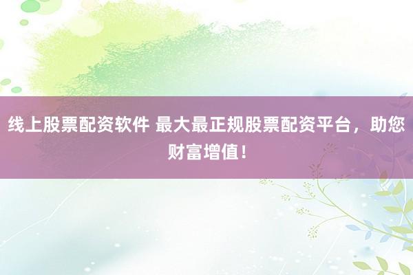 线上股票配资软件 最大最正规股票配资平台，助您财富增值！