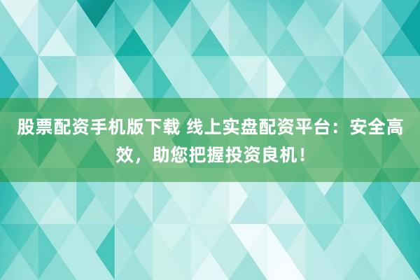 股票配资手机版下载 线上实盘配资平台：安全高效，助您把握投资良机！
