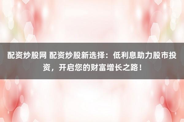 配资炒股网 配资炒股新选择：低利息助力股市投资，开启您的财富增长之路！