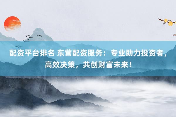 配资平台排名 东营配资服务：专业助力投资者，高效决策，共创财富未来！