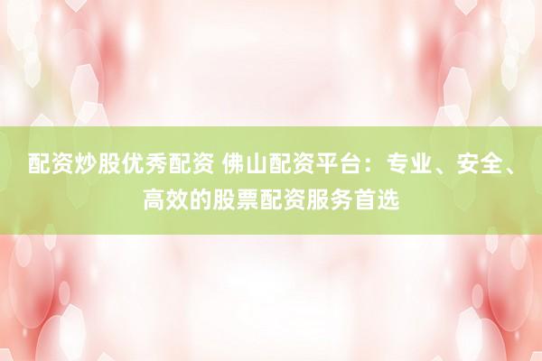 配资炒股优秀配资 佛山配资平台：专业、安全、高效的股票配资服务首选