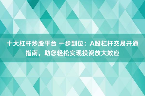 十大杠杆炒股平台 一步到位：A股杠杆交易开通指南，助您轻松实现投资放大效应