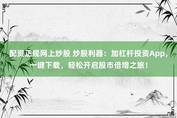配资正规网上炒股 炒股利器：加杠杆投资App，一键下载，轻松开启股市倍增之旅！