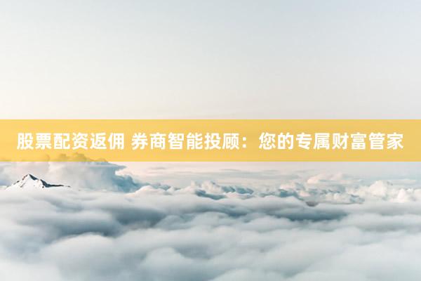 股票配资返佣 券商智能投顾：您的专属财富管家