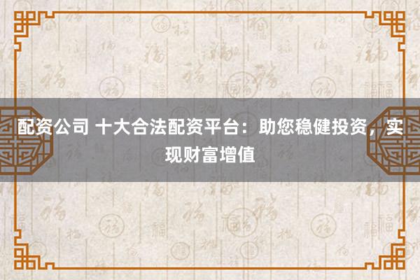 配资公司 十大合法配资平台：助您稳健投资，实现财富增值