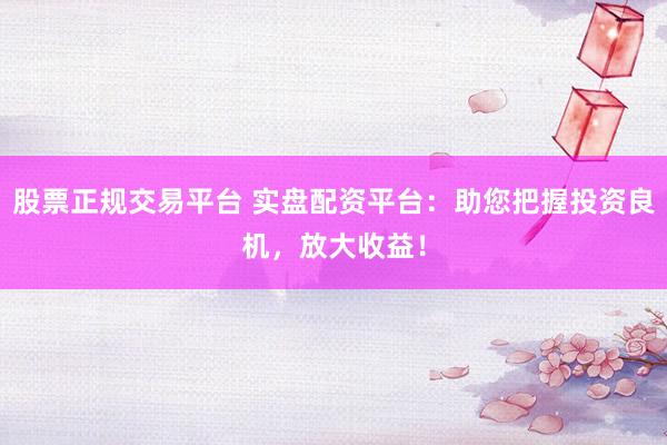 股票正规交易平台 实盘配资平台：助您把握投资良机，放大收益！