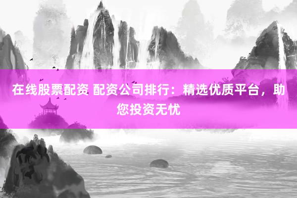 在线股票配资 配资公司排行：精选优质平台，助您投资无忧