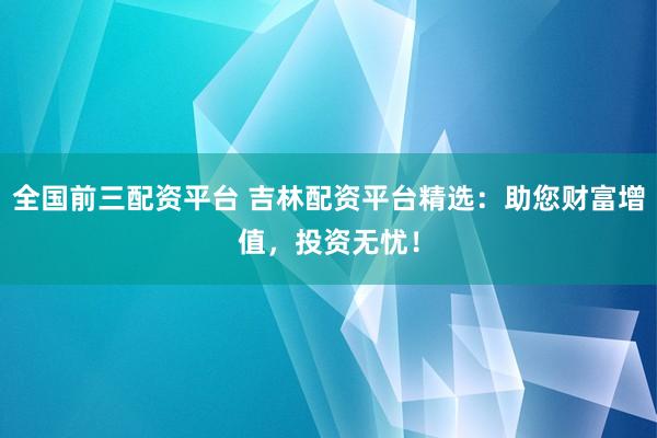 全国前三配资平台 吉林配资平台精选：助您财富增值，投资无忧！