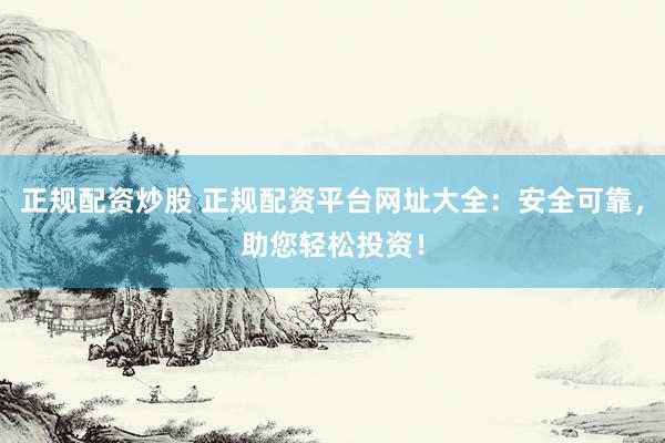 正规配资炒股 正规配资平台网址大全：安全可靠，助您轻松投资！