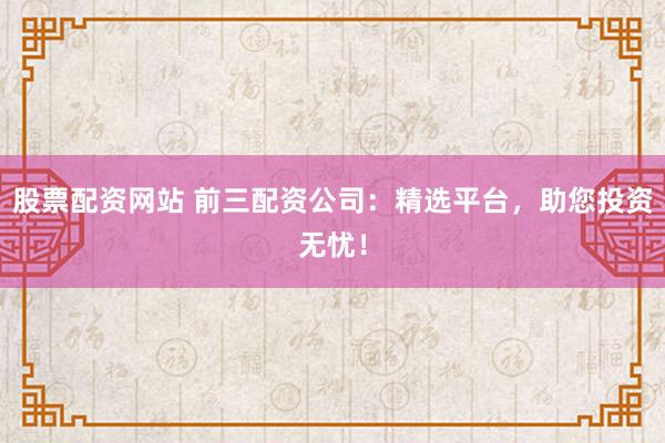 股票配资网站 前三配资公司：精选平台，助您投资无忧！
