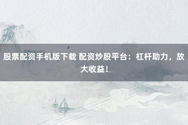 股票配资手机版下载 配资炒股平台：杠杆助力，放大收益！