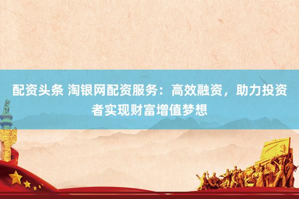 配资头条 淘银网配资服务：高效融资，助力投资者实现财富增值梦想