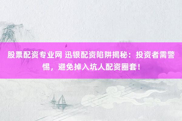 股票配资专业网 迅银配资陷阱揭秘：投资者需警惕，避免掉入坑人配资圈套！