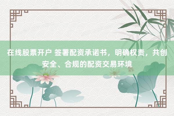 在线股票开户 签署配资承诺书，明确权责，共创安全、合规的配资交易环境