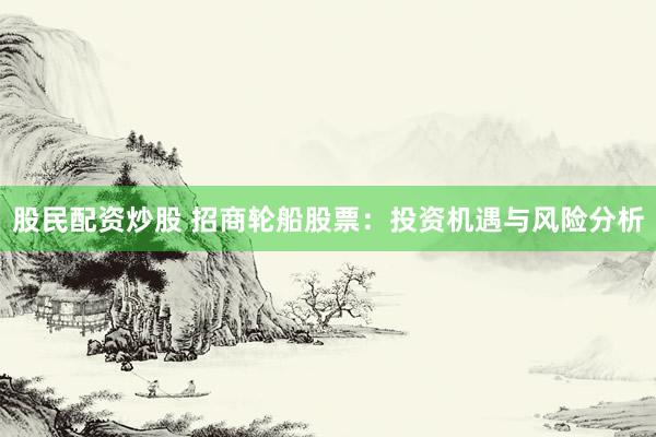 股民配资炒股 招商轮船股票：投资机遇与风险分析