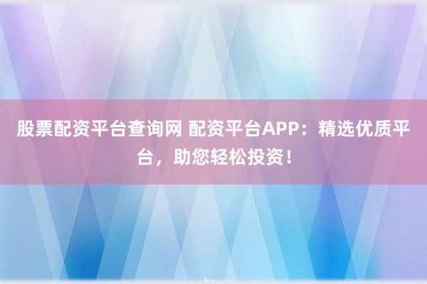 股票配资平台查询网 配资平台APP：精选优质平台，助您轻松投资！