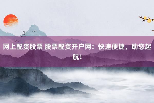 网上配资股票 股票配资开户网：快速便捷，助您起航！