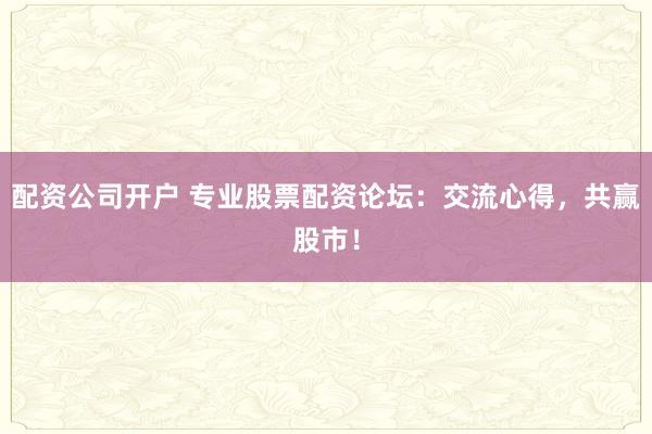 配资公司开户 专业股票配资论坛：交流心得，共赢股市！
