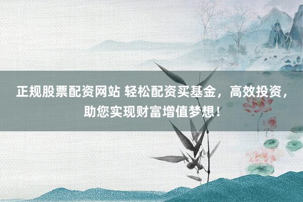正规股票配资网站 轻松配资买基金，高效投资，助您实现财富增值梦想！