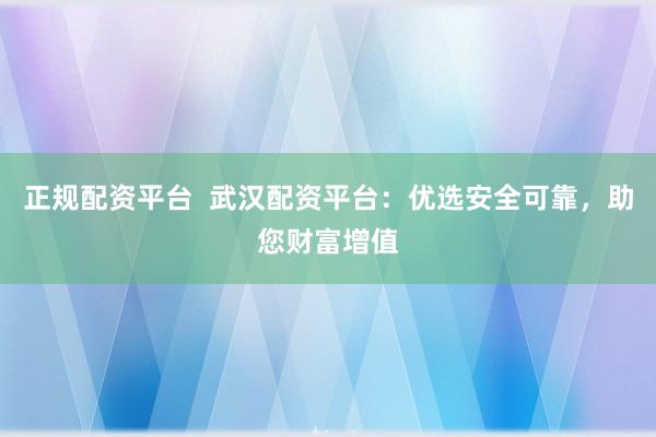 正规配资平台  武汉配资平台：优选安全可靠，助您财富增值